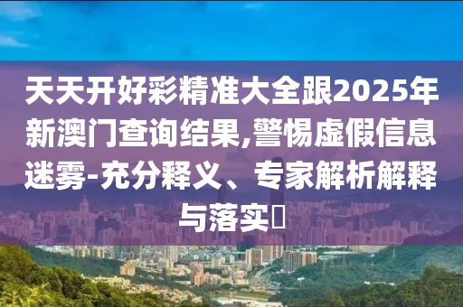 天天开好彩精准大全跟2025年新澳门查询结果,警惕虚假信息迷雾-充分释义、专家解析解释与落实​