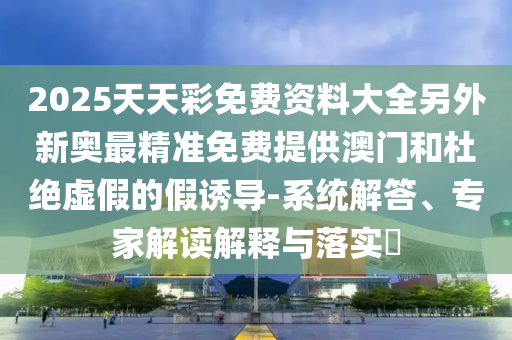 2025天天彩免费资料大全另外新奥最精准免费提供澳门和杜绝虚假的假诱导-系统解答、专家解读解释与落实